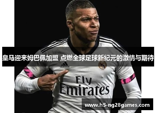 皇马迎来姆巴佩加盟 点燃全球足球新纪元的激情与期待
