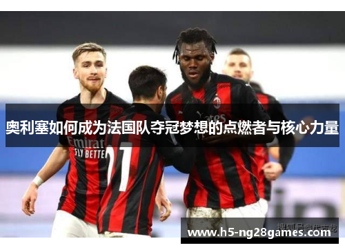 奥利塞如何成为法国队夺冠梦想的点燃者与核心力量