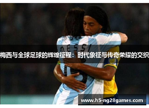梅西与全球足球的辉煌征程：时代象征与传奇荣耀的交织