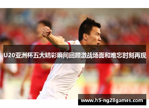 U20亚洲杯五大精彩瞬间回顾激战场面和难忘时刻再现