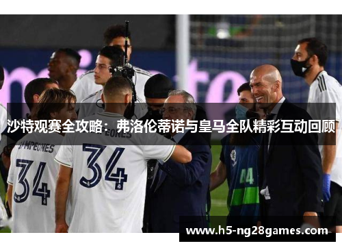 沙特观赛全攻略：弗洛伦蒂诺与皇马全队精彩互动回顾