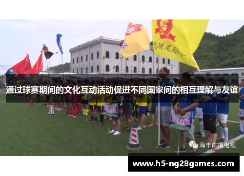 通过球赛期间的文化互动活动促进不同国家间的相互理解与友谊