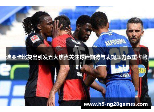 迪亚卡比复出引发五大焦点关注球迷期待与表现压力双重考验