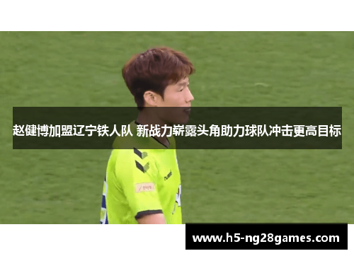 赵健博加盟辽宁铁人队 新战力崭露头角助力球队冲击更高目标