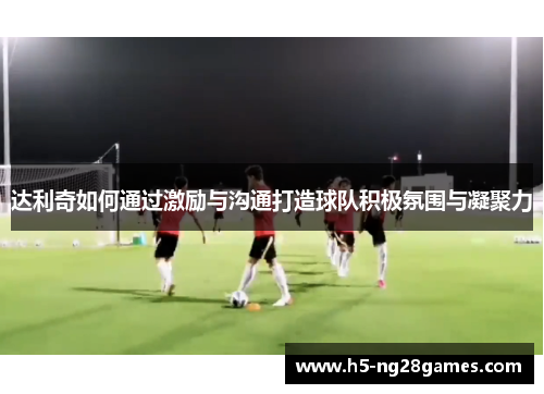 达利奇如何通过激励与沟通打造球队积极氛围与凝聚力