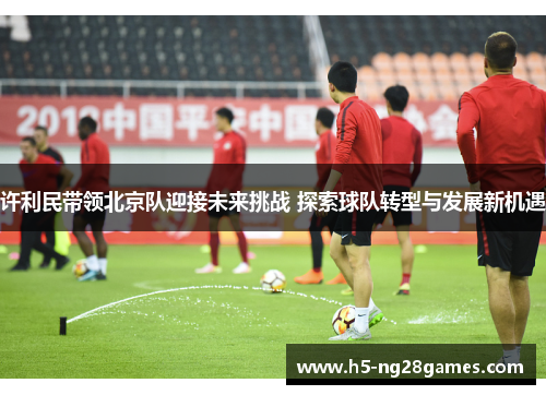 许利民带领北京队迎接未来挑战 探索球队转型与发展新机遇