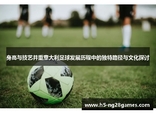 身高与技艺并重意大利足球发展历程中的独特路径与文化探讨