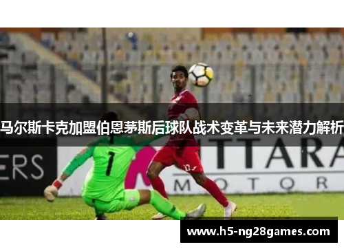 马尔斯卡克加盟伯恩茅斯后球队战术变革与未来潜力解析 马尔斯卡克加盟伯恩茅斯后球队战术变革与未来潜力解析