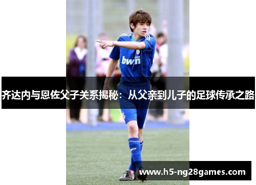 齐达内与恩佐父子关系揭秘:从父亲到儿子的足球传承之路 齐达内与恩佐父子关系揭秘:从父亲到儿子的足球传承之路