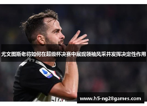 尤文图斯老将如何在超级杯决赛中展现领袖风采并发挥决定性作用