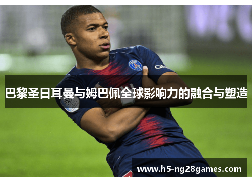 巴黎圣日耳曼与姆巴佩全球影响力的融合与塑造