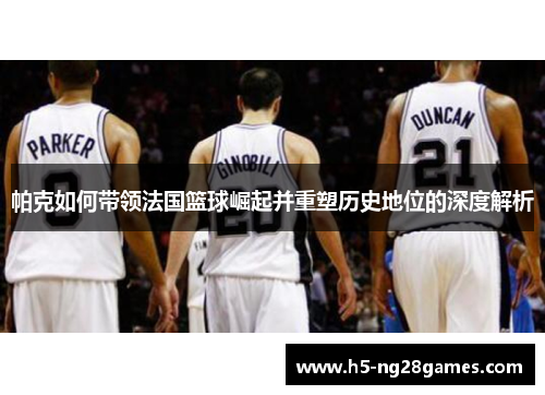 帕克如何带领法国篮球崛起并重塑历史地位的深度解析