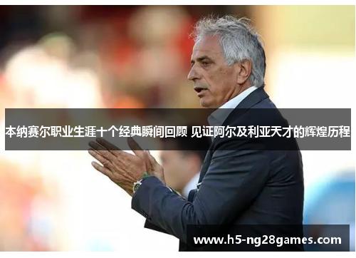 本纳赛尔职业生涯十个经典瞬间回顾 见证阿尔及利亚天才的辉煌历程