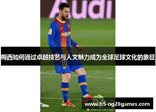 梅西如何通过卓越技艺与人文魅力成为全球足球文化的象征