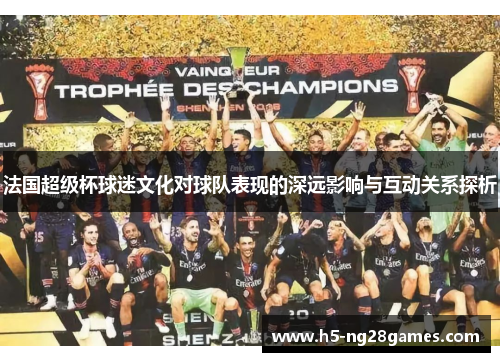 法国超级杯球迷文化对球队表现的深远影响与互动关系探析 法国超级杯球迷文化对球队表现的深远影响与互动关系探析