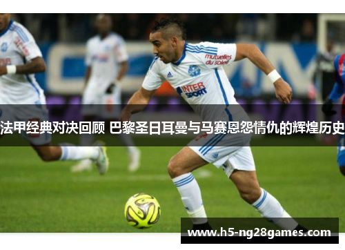 法甲经典对决回顾 巴黎圣日耳曼与马赛恩怨情仇的辉煌历史