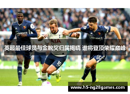英超最佳球员与金靴奖归属揭晓 谁将登顶荣耀巅峰 英超最佳球员与金靴奖归属揭晓 谁将登顶荣耀巅峰
