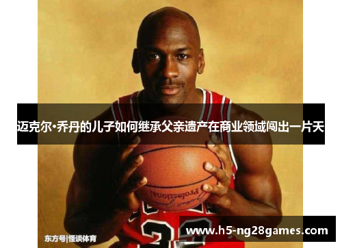 迈克尔·乔丹的儿子如何继承父亲遗产在商业领域闯出一片天