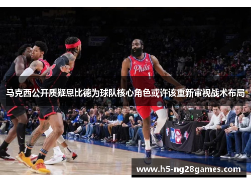 马克西公开质疑恩比德为球队核心角色或许该重新审视战术布局